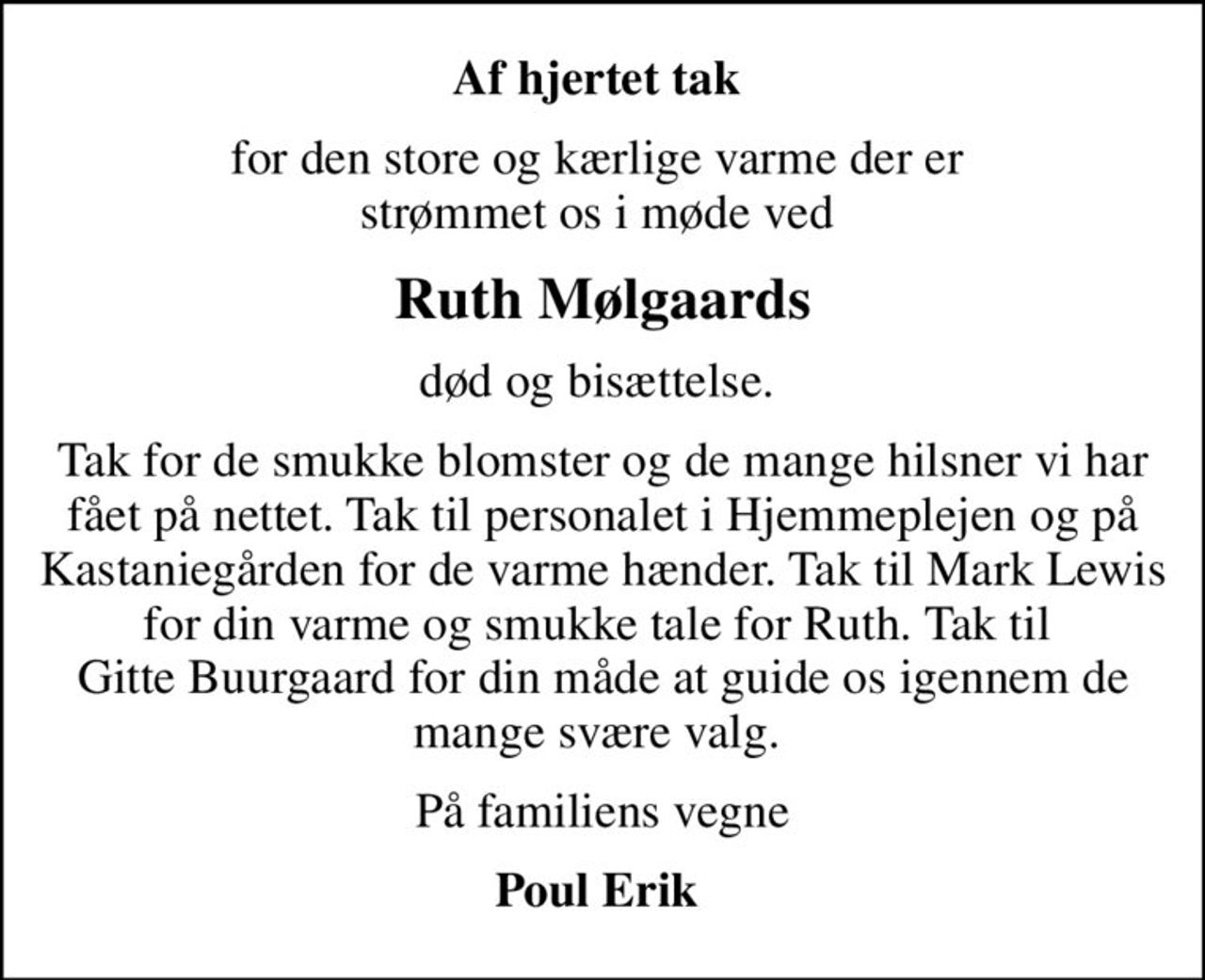 Af hjertet tak 
for den store og kærlige varme der er  strømmet os i møde ved 
Ruth Mølgaards
død og bisættelse. 
Tak for de smukke blomster og de mange hilsner vi har fået på nettet. Tak til personalet i Hjemmeplejen og på Kastaniegården for de varme hænder. Tak til Mark Lewis for din varme og smukke tale for Ruth. Tak til  Gitte Buurgaard for din måde at guide os igennem de mange svære valg. 
På familiens vegne
Poul Erik