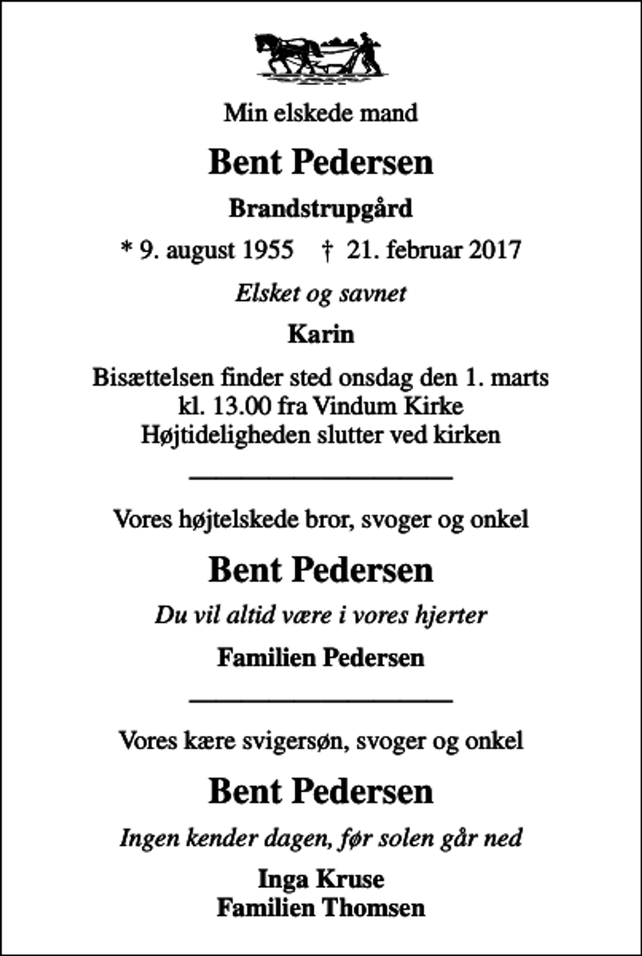 <p>Min elskede mand<br />Bent Pedersen<br />Brandstrupgård<br />* 9. august 1955 ✝ 21. februar 2017<br />Elsket og savnet<br />Karin<br />Bisættelsen finder sted onsdag den 1. marts kl. 13.00 fra Vindum Kirke Højtideligheden slutter ved kirken<br />Vores højtelskede bror, svoger og onkel<br />Bent Pedersen<br />Du vil altid være i vores hjerter<br />Familien Pedersen<br />Vores kære svigersøn, svoger og onkel<br />Bent Pedersen<br />Ingen kender dagen, før solen går ned<br />Inga Kruse Familien Thomsen</p>