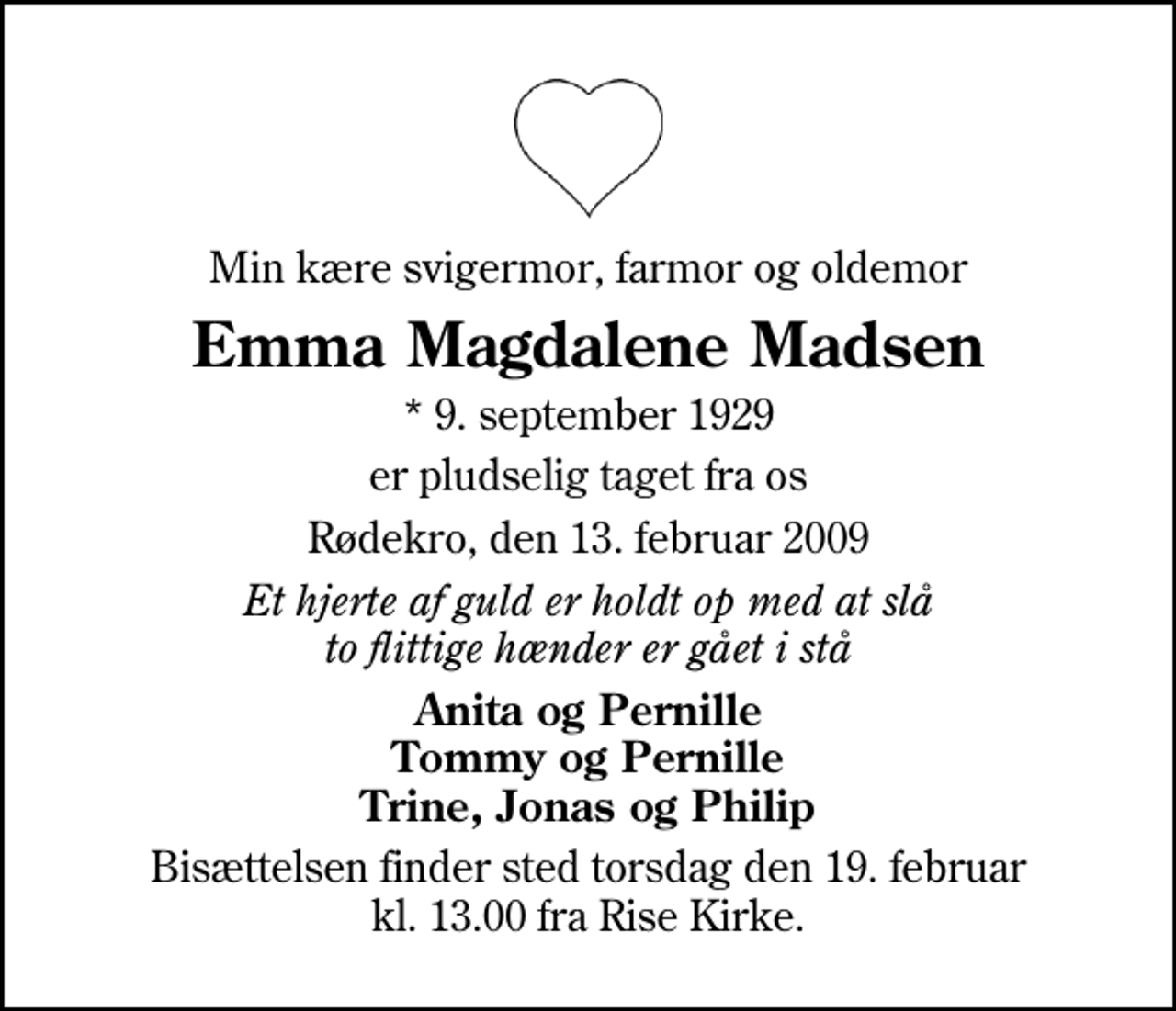 <p>Min kære svigermor, farmor og oldemor<br />Emma Magdalene Madsen<br />* 9. september 1929<br />er pludselig taget fra os<br />Rødekro, den 13. februar 2009<br />Et hjerte af guld er holdt op med at slå to flittige hænder er gået i stå<br />Anita og Pernille Tommy og Pernille Trine, Jonas og Philip<br />Bisættelsen finder sted torsdag den 19. februar kl. 13.00 fra Rise Kirke</p>