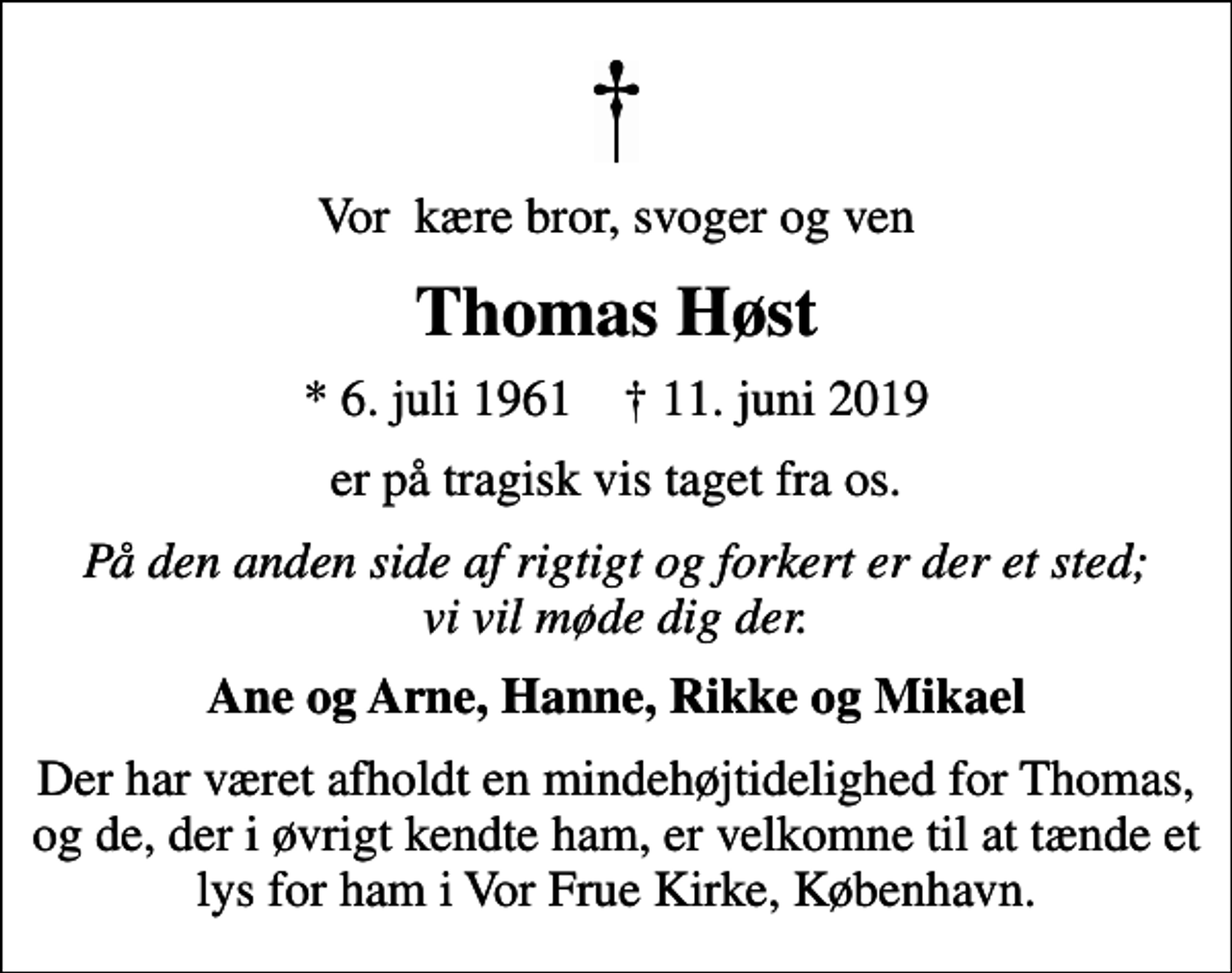 <p>Vor kære bror, svoger og ven<br />Thomas Høst<br />* 6. juli 1961 ✝ 11. juni 2019<br />er på tragisk vis taget fra os.<br />På den anden side af rigtigt og forkert er der et sted; vi vil møde dig der.<br />Ane og Arne, Hanne, Rikke og Mikael<br />Der har været afholdt en mindehøjtidelighed for Thomas, og de, der i øvrigt kendte ham, er velkomne til at tænde et lys for ham i Vor Frue Kirke, København.</p>