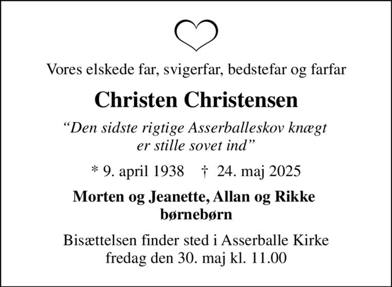 Vores elskede far, svigerfar, bedstefar og farfar
Christen Christensen
Den sidste rigtige Asserballeskov knægt  er stille sovet ind
* 9. april 1938    ✝ 24. maj 2025
Morten og Jeanette, Allan og Rikke  børnebørn
Bisættelsen finder sted i Asserballe Kirke  fredag den 30. maj kl. 11.00
