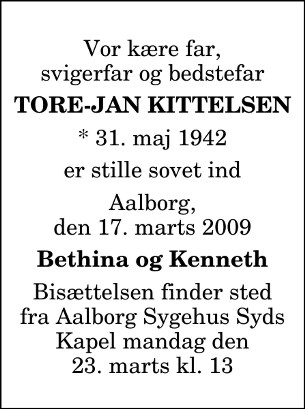 <p>Vor kære far, svigerfar og bedstefar<br />Tore-Jan Kittelsen<br />* 31. maj 1942<br />er stille sovet ind<br />Aalborg, den 17. marts 2009<br />Bethina og Kenneth<br />Bisættelsen finder sted fra Aalborg Sygehus Syds Kapel mandag den 23. marts kl. 13</p>