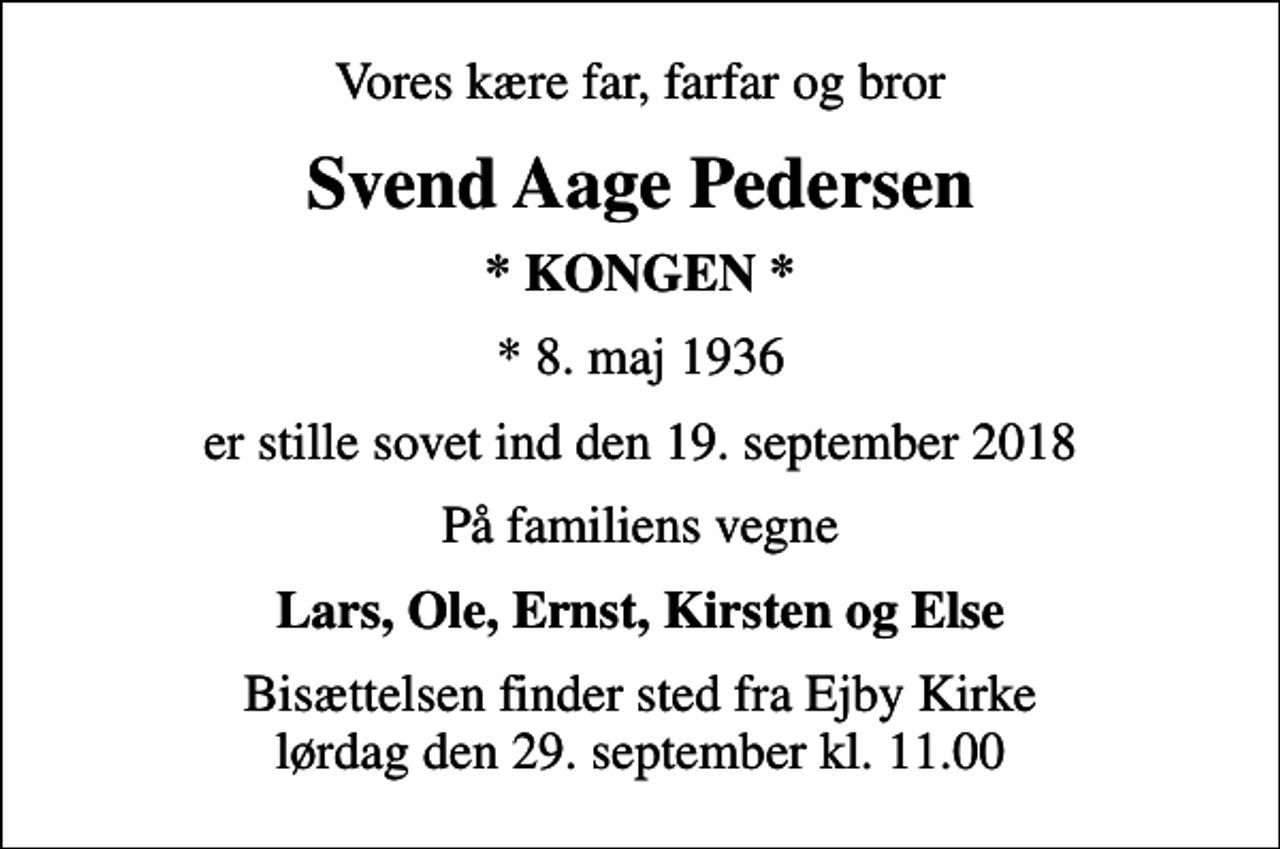 <p>Vores kære far, farfar og bror<br />Svend Aage Pedersen<br />* KONGEN *<br />* 8. maj 1936<br />er stille sovet ind den 19. september 2018<br />På familiens vegne<br />Lars, Ole, Ernst, Kirsten og Else<br />Bisættelsen finder sted fra Ejby Kirke lørdag den 29. september kl. 11.00</p>