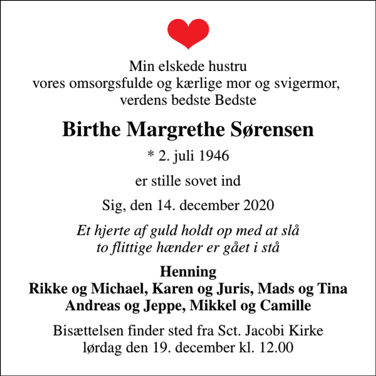 <p>Min elskede hustru vores omsorgsfulde og kærlige mor og svigermor, verdens bedste Bedste<br />Birthe Margrethe Sørensen<br />* 2. juli 1946<br />er stille sovet ind<br />Sig, den 14. december 2020<br />Et hjerte af guld holdt op med at slå to flittige hænder er gået i stå<br />Henning Rikke og Michael, Karen og Juris, Mads og Tina Andreas og Jeppe, Mikkel og Camille<br />Bisættelsen finder sted fra Sct. Jacobi Kirke lørdag den 19. december kl. 12.00</p>