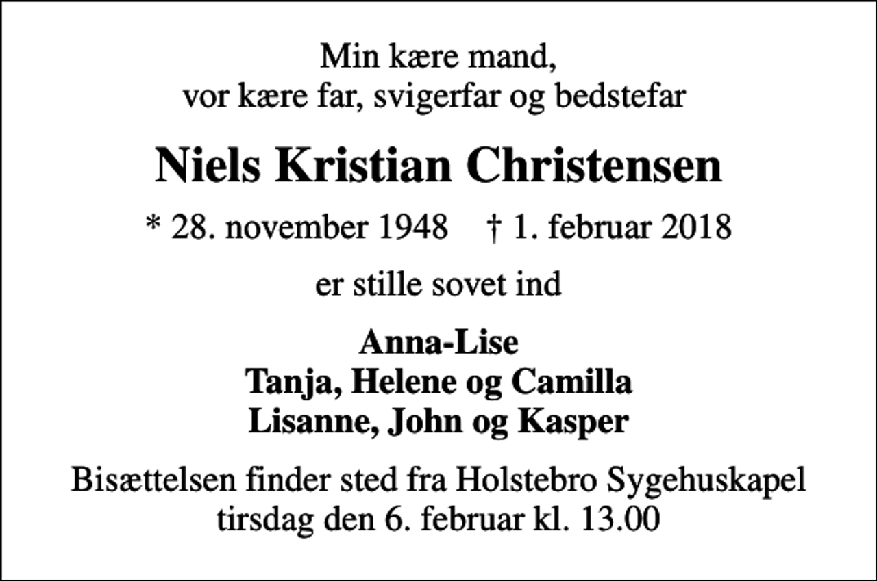 <p>Min kære mand, vor kære far, svigerfar og bedstefar<br />Niels Kristian Christensen<br />* 28. november 1948 ✝ 1. februar 2018<br />er stille sovet ind<br />Anna-Lise Tanja, Helene og Camilla Lisanne, John og Kasper<br />Bisættelsen finder sted fra Holstebro Sygehuskapel tirsdag den 6. februar kl. 13.00</p>