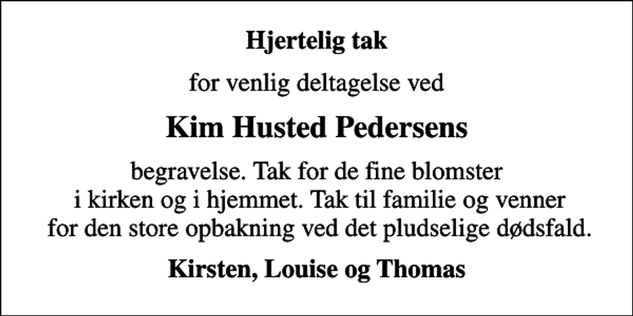 <p>Hjertelig tak<br />for venlig deltagelse ved<br />Kim Husted Pedersens<br />begravelse. Tak for de fine blomster i kirken og i hjemmet. Tak til familie og venner for den store opbakning ved det pludselige dødsfald.<br />Kirsten, Louise og Thomas</p>