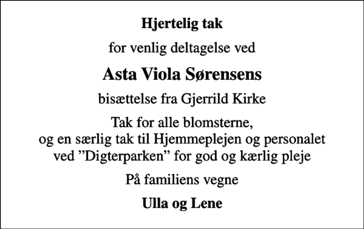 <p>Hjertelig tak<br />for venlig deltagelse ved<br />Asta Viola Sørensens<br />bisættelse fra Gjerrild Kirke<br />Tak for alle blomsterne, og en særlig tak til Hjemmeplejen og personalet ved Digterparken for god og kærlig pleje<br />På familiens vegne<br />Ulla og Lene</p>