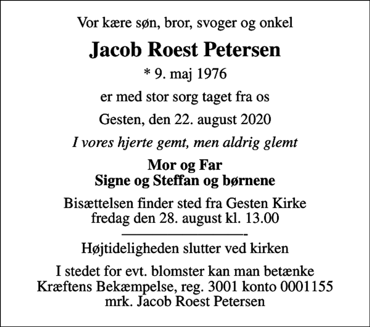 <p>Vor kære søn, bror, svoger og onkel<br />Jacob Roest Petersen<br />* 9. maj 1976<br />er med stor sorg taget fra os<br />Gesten, den 22. august 2020<br />I vores hjerte gemt, men aldrig glemt<br />Mor og Far Signe og Steffan og børnene<br />Bisættelsen finder sted fra Gesten Kirke fredag den 28. august kl. 13.00 - Højtideligheden slutter ved kirken<br />I stedet for evt. blomster kan man betænke<br />Kræftens Bekæmpelse reg.3001konto0001155mrk. Jacob Roest<br />Petersen</p>