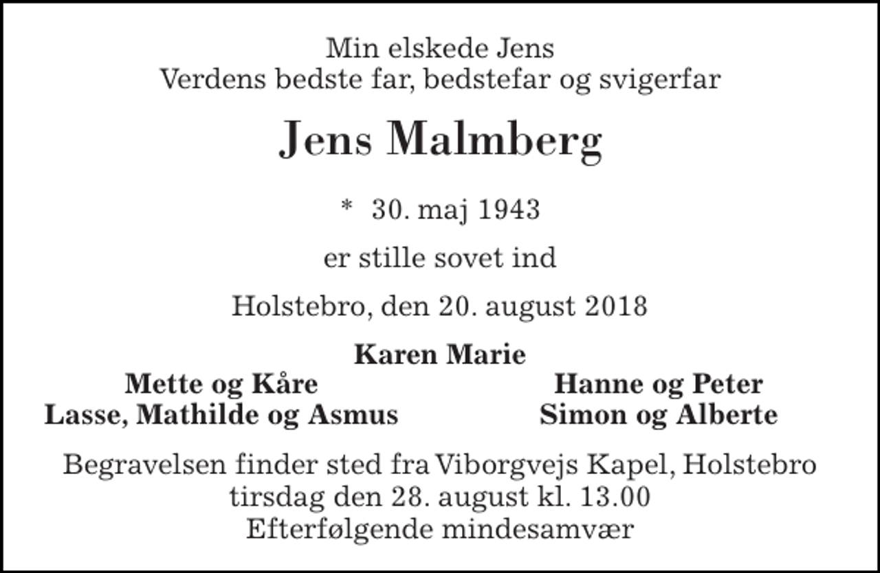 <p>Min elskede Jens Verdens bedste far, bedstefar og svigerfar<br />Jens Malmberg<br />*​ 30. maj 1943<br />er stille sovet ind<br />Holstebro, den 20. august 2018<br />Karen Marie<br />Mette og Kåre<br />Hanne og Peter<br />Lasse, Mathilde og Asmus<br />Simon og Alberte<br />Begravelsen finder sted fra Viborgvejs Kapel, Holstebro tirsdag den 28. august kl. 13.00 Efterfølgende mindesamvær</p>