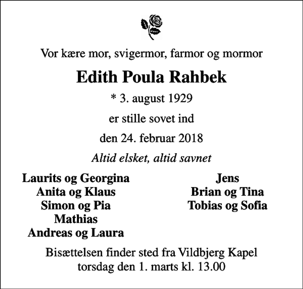 <p>Vor kære mor, svigermor, farmor og mormor<br />Edith Poula Rahbek<br />* 3. august 1929<br />er stille sovet ind<br />den 24. februar 2018<br />Altid elsket, altid savnet<br />Laurits og Georgina<br />Jens<br />Anita og Klaus<br />Brian og Tina<br />Simon og Pia<br />Tobias og Sofia<br />Mathias<br />Andreas og Laura<br />Bisættelsen finder sted fra Vildbjerg Kapel torsdag den 1. marts kl. 13.00</p>