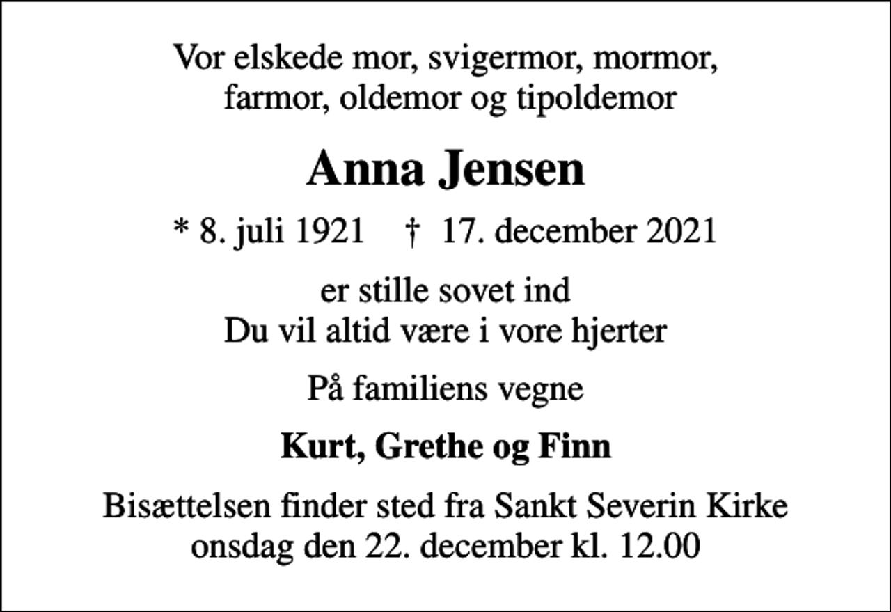 <p>Vor elskede mor, svigermor, mormor, farmor, oldemor og tipoldemor<br />Anna Jensen<br />* 8. juli 1921 ✝ 17. december 2021<br />er stille sovet ind Du vil altid være i vore hjerter<br />På familiens vegne<br />Kurt, Grethe og Finn<br />Bisættelsen finder sted fra Sankt Severin Kirke onsdag den 22. december kl. 12.00</p>