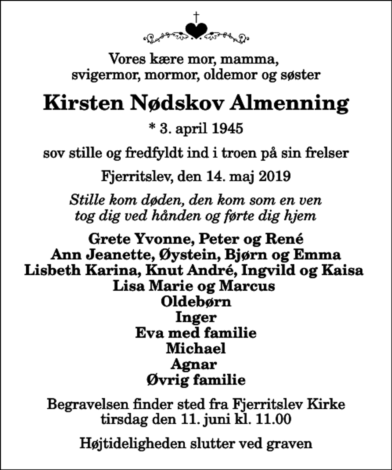 <p>Vores kære mor, mamma, svigermor, mormor, oldemor og søster<br />Kirsten Nødskov Almenning<br />* 3. april 1945<br />sov stille og fredfyldt ind i troen på sin frelser<br />Fjerritslev, den 14. maj 2019<br />Stille kom døden, den kom som en ven tog dig ved hånden og førte dig hjem<br />Grete Yvonne, Peter og René Ann Jeanette, Øystein, Bjørn og Emma Lisbeth Karina, Knut André, Ingvild og Kaisa Lisa Marie og Marcus Oldebørn Inger Eva med familie Michael Agnar Øvrig familie<br />Begravelsen finder sted fra Fjerritslev Kirke tirsdag den 11. juni kl. 11.00 Højtideligheden slutter ved graven</p>