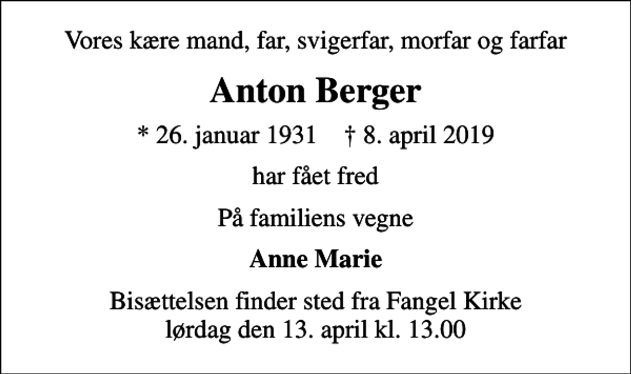 <p>Vores kære mand, far, svigerfar, morfar og farfar<br />Anton Berger<br />* 26. januar 1931 ✝ 8. april 2019<br />har fået fred<br />På familiens vegne<br />Anne Marie<br />Bisættelsen finder sted fra Fangel Kirke lørdag den 13. april kl. 13.00</p>