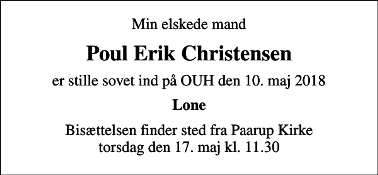 <p>Min elskede mand<br />Poul Erik Christensen<br />er stille sovet ind på OUH den 10. maj 2018<br />Lone<br />Bisættelsen finder sted fra Paarup Kirke torsdag den 17. maj kl. 11.30</p>