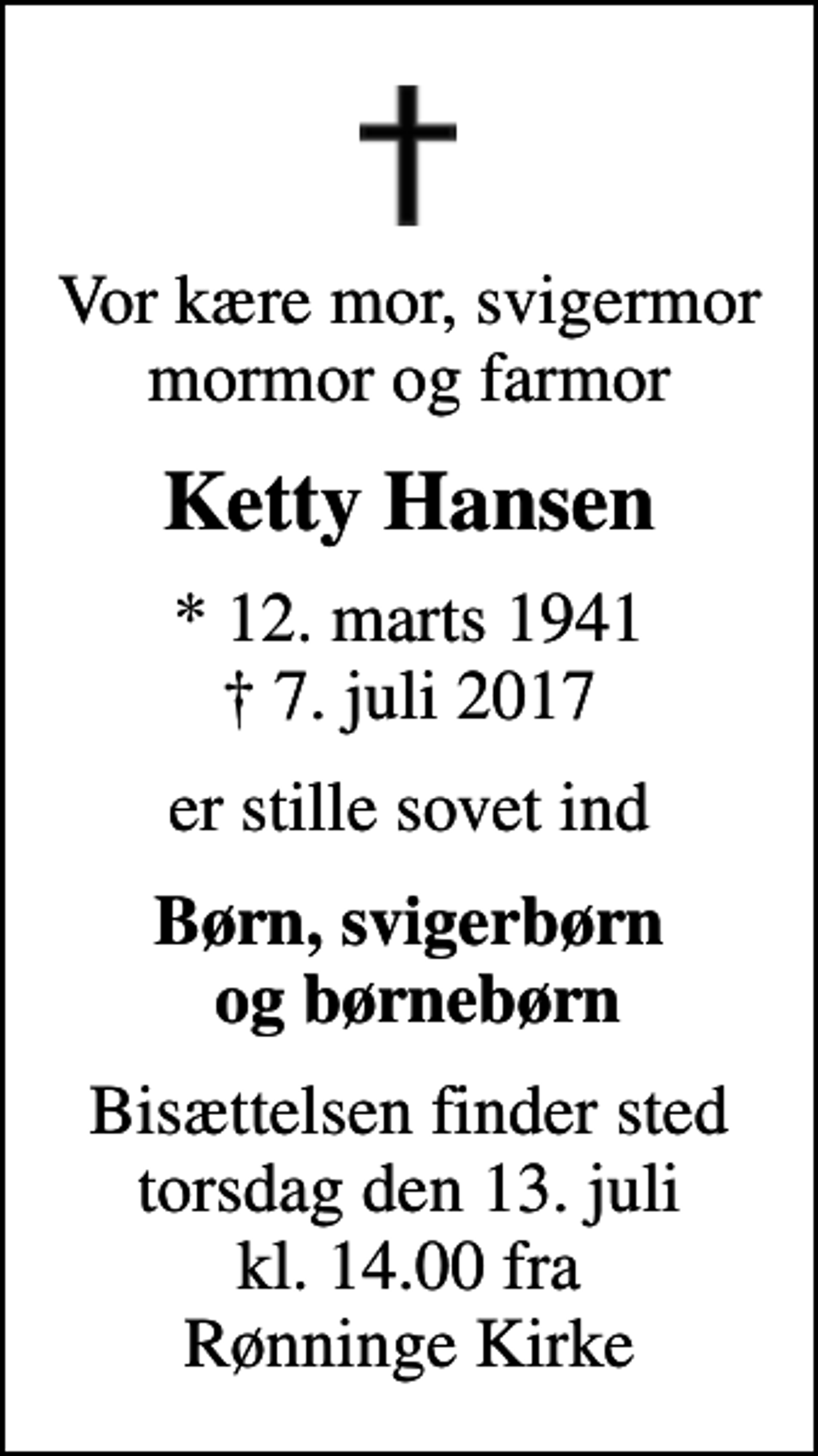 <p>Vor kære mor, svigermor mormor og farmor<br />Ketty Hansen<br />* 12. marts 1941<br />✝ 7. juli 2017<br />er stille sovet ind<br />Børn, svigerbørn og børnebørn<br />Bisættelsen finder sted torsdag den 13. juli kl. 14.00 fra Rønninge Kirke</p>