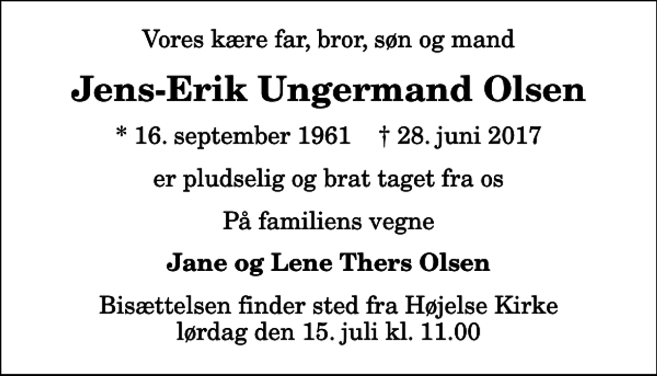 <p>Vores kære far, bror, søn og mand<br />Jens-Erik Ungermand Olsen<br />* 16. september 1961 ✝ 28. juni 2017<br />er pludselig og brat taget fra os<br />På familiens vegne<br />Jane og Lene Thers Olsen<br />Bisættelsen finder sted fra Højelse Kirke lørdag den 15. juli kl. 11.00</p>
