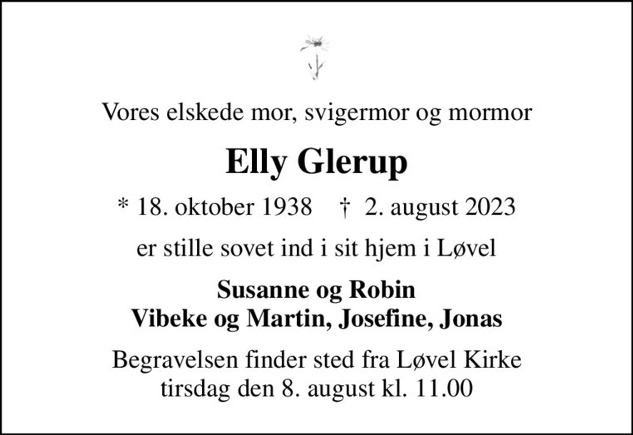 Vores elskede mor, svigermor og mormor
Elly Glerup
* 18. oktober 1938    ✝ 2. august 2023
er stille sovet ind i sit hjem i Løvel
Susanne og Robin Vibeke og Martin, Josefine, Jonas
Begravelsen finder sted fra Løvel Kirke  tirsdag den 8. august kl. 11.00