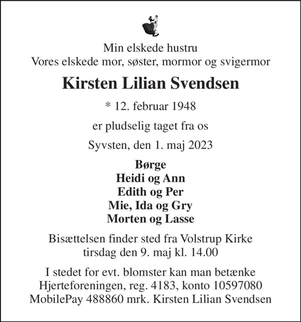 Min elskede hustru Vores elskede mor, søster, mormor og svigermor 
Kirsten Lilian Svendsen 
* 12. februar 1948 
er pludselig taget fra os 
Syvsten, den 1. maj 2023 
Børge Heidi og Ann Edith og Per Mie, Ida og Gry Morten og Lasse 
Bisættelsen finder sted fra Volstrup Kirke tirsdag den 9. maj kl. 14.00 
I stedet for evt. blomster kan man betænke Hjerteforeningen, reg. 4183, konto 10597080 MobilePay 488860 mrk. Kirsten Lilian Svendsen