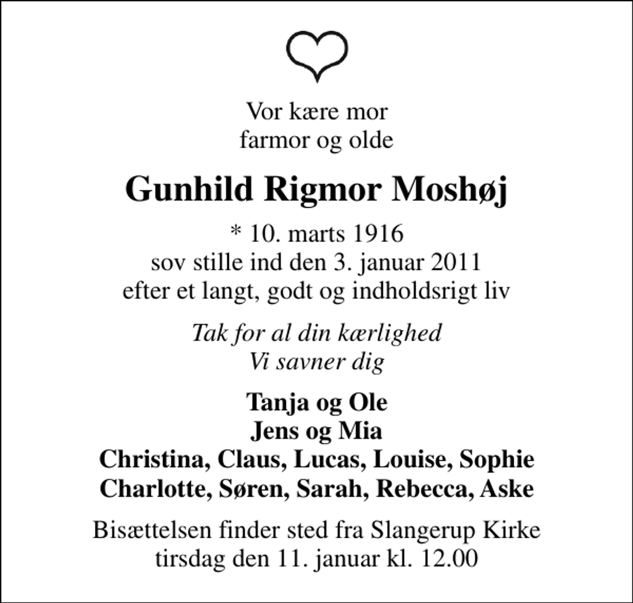 <p>Vor kære mor farmor og olde<br />Gunhild Rigmor Moshøj<br />* 10. marts 1916 sov stille ind den 3. januar 2011 efter et langt, godt og indholdsrigt liv<br />Tak for al din kærlighed Vi savner dig<br />Tanja og Ole Jens og Mia Christina, Claus, Lucas, Louise, Sophie Charlotte, Søren, Sarah, Rebecca, Aske<br />Bisættelsen finder sted fra Slangerup Kirke tirsdag den 11. januar kl. 12.00</p>