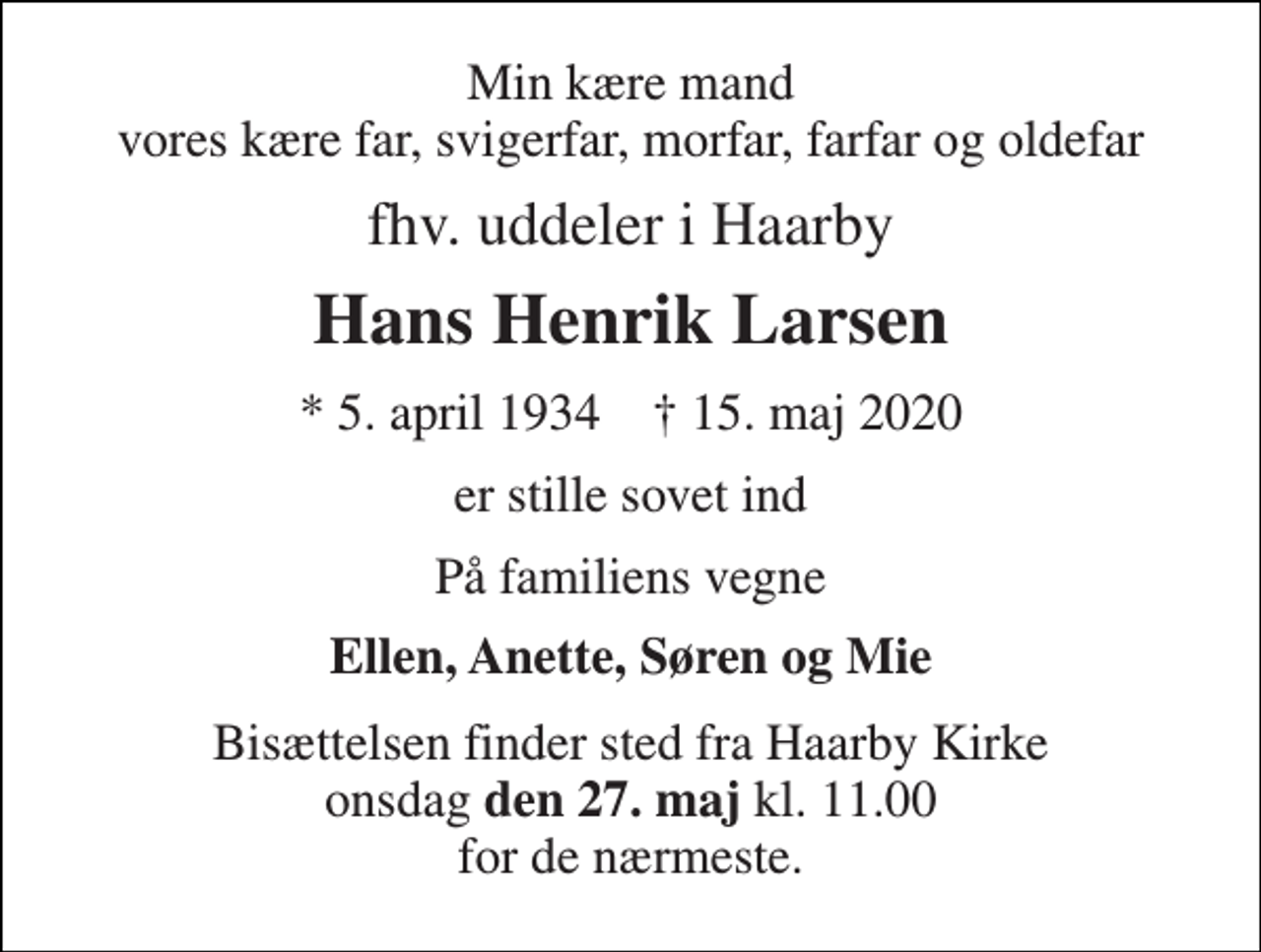 <p>Min kære mand vores kære far, svigerfar, morfar, farfar og oldefar<br />fhv. uddeler i Haarby<br />Hans Henrik Larsen<br />*​ 5. april 1934​ †​ 15. maj 2020<br />er stille sovet ind<br />På familiens vegne<br />Ellen, Anette, Søren og Mie<br />Bisættelsen finder sted fra Haarby Kirke onsdag den 27. maj kl. 11.00 for de nærmeste.</p>