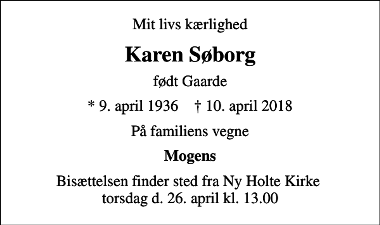 <p>Mit livs kærlighed<br />Karen Søborg<br />født Gaarde<br />* 9. april 1936 ✝ 10. april 2018<br />På familiens vegne<br />Mogens<br />Bisættelsen finder sted fra Ny Holte Kirke torsdag d. 26. april kl. 13.00</p>