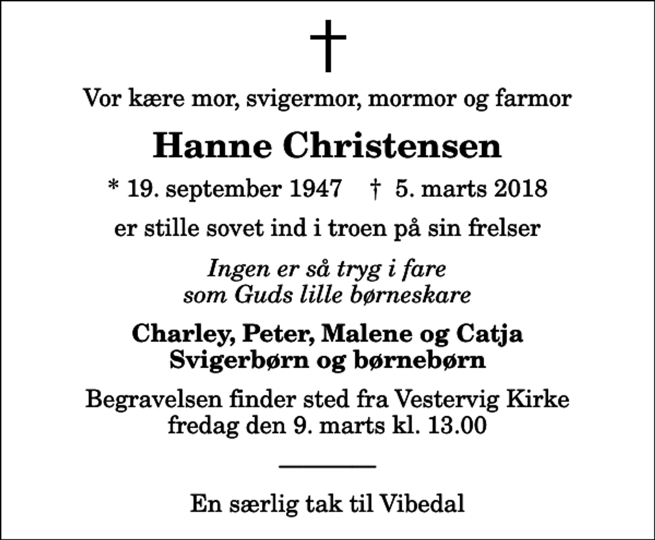 <p>Vor kære mor, svigermor, mormor og farmor<br />Hanne Christensen<br />* 19. september 1947 ✝ 5. marts 2018<br />er stille sovet ind i troen på sin frelser<br />Ingen er så tryg i fare som Guds lille børneskare<br />Charley, Peter, Malene og Catja Svigerbørn og børnebørn<br />Begravelsen finder sted fra Vestervig Kirke fredag den 9. marts kl. 13.00</p><p>En særlig tak til Vibedal</p>