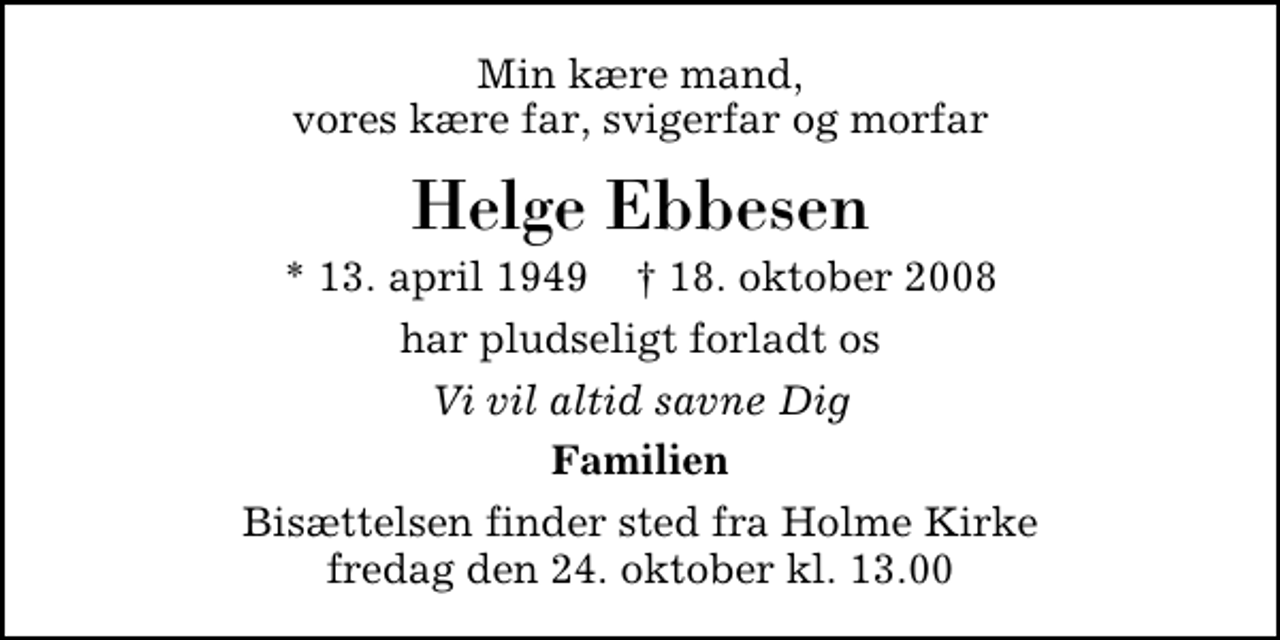 <p>Min kære mand, vores kære far, svigerfar og morfar<br />Helge Ebbesen<br />* 13. april 1949 ✝ 18. oktober 2008<br />har pludseligt forladt os<br />Vi vil altid savne Dig<br />Familien<br />Bisættelsen finder sted fra Holme Kirke fredag den 24. oktober kl. 13.00</p>