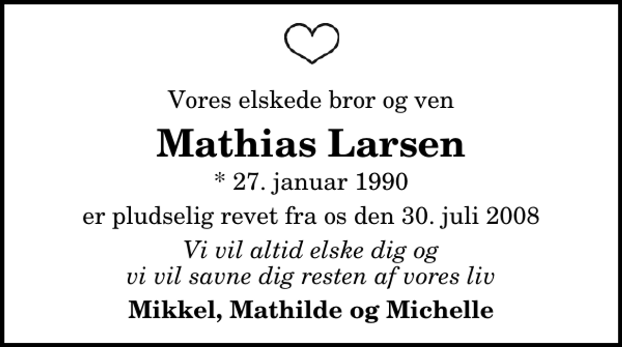 <p>Vores elskede bror og ven<br />Mathias Larsen<br />* 27. januar 1990<br />er pludselig revet fra os den 30. juli 2008<br />Vi vil altid elske dig og vi vil savne dig resten af vores liv<br />Mikkel, Mathilde og Michelle</p>