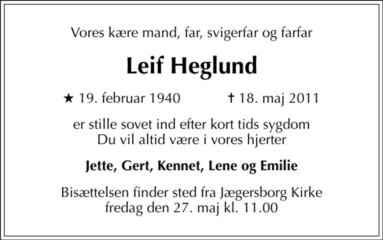 <p>Vores kære mand, far, svigerfar og farfar<br />Leif Heglund<br />* 19. februar 1940 ✝ 18. maj 2011<br />er stille sovet ind efter kort tids sygdom Du vil altid være i vores hjerter<br />Jette, Gert, Kennet, Lene og Emilie<br />Bisættelsen finder sted fra Jægersborg Kirke fredag den 27. maj kl. 11.00</p>