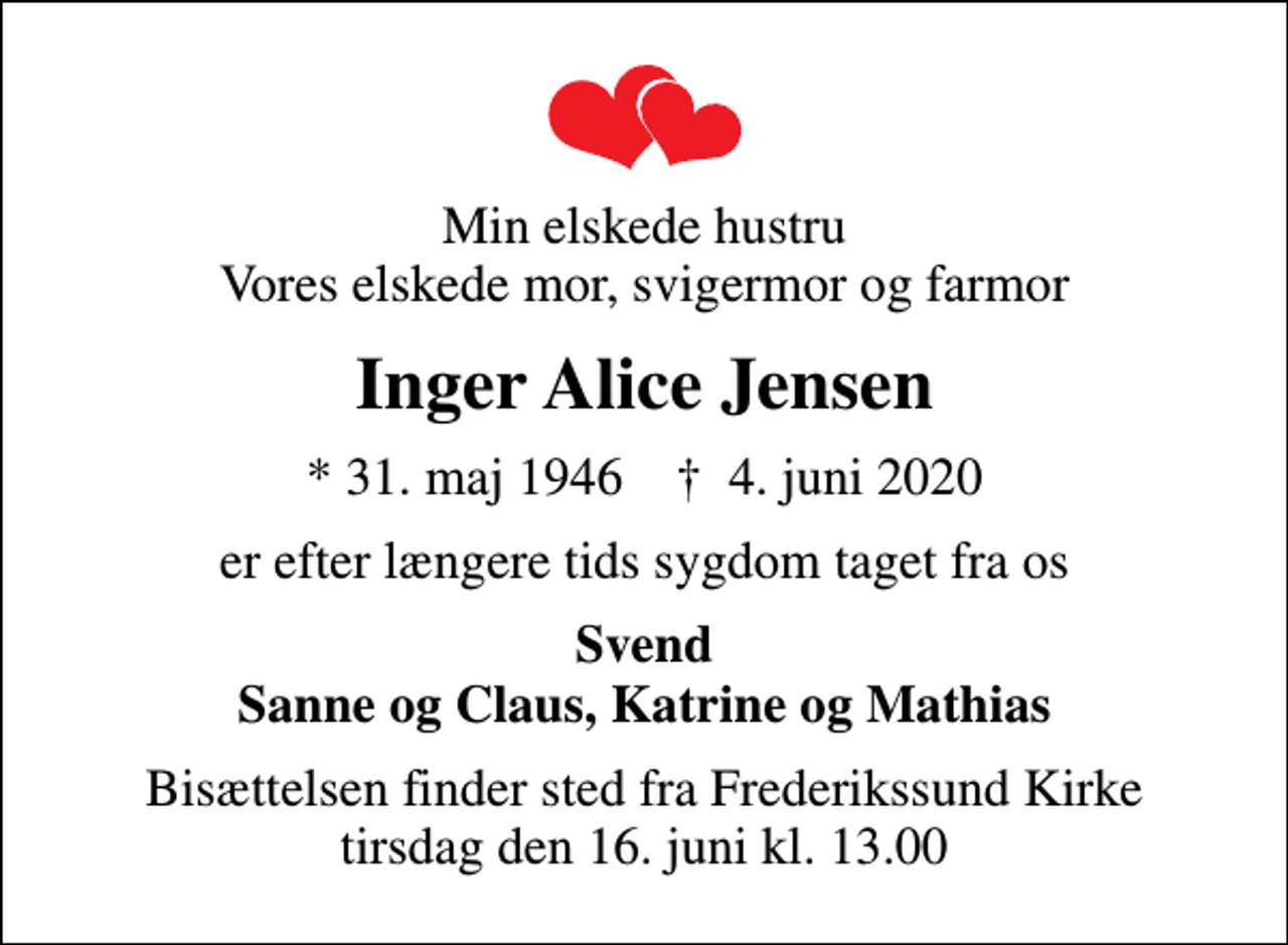 <p>Min elskede hustru Vores elskede mor, svigermor og farmor<br />Inger Alice Jensen<br />* 31. maj 1946 ✝ 4. juni 2020<br />er efter længere tids sygdom taget fra os<br />Svend Sanne og Claus, Katrine og Mathias<br />Bisættelsen finder sted fra Frederikssund Kirke tirsdag den 16. juni kl. 13.00</p>