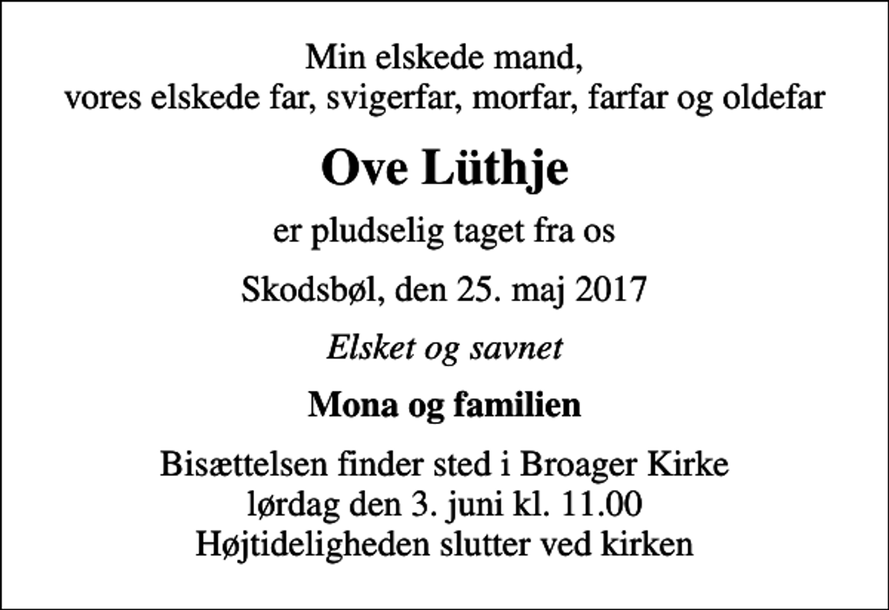 <p>Min elskede mand, vores elskede far, svigerfar, morfar, farfar og oldefar<br />Ove Lüthje<br />er pludselig taget fra os<br />Skodsbøl, den 25. maj 2017<br />Elsket og savnet<br />Mona og familien<br />Bisættelsen finder sted i Broager Kirke lørdag den 3. juni kl. 11.00 Højtideligheden slutter ved kirken</p>