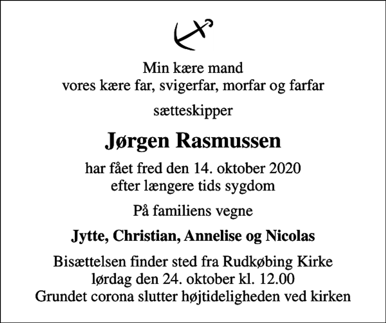 <p>Min kære mand vores kære far, svigerfar, morfar og farfar<br />sætteskipper<br />Jørgen Rasmussen<br />har fået fred den 14. oktober 2020 efter længere tids sygdom<br />På familiens vegne<br />Jytte, Christian, Annelise og Nicolas<br />Bisættelsen finder sted fra Rudkøbing Kirke lørdag den 24. oktober kl. 12.00 Grundet corona slutter højtideligheden ved kirken</p>