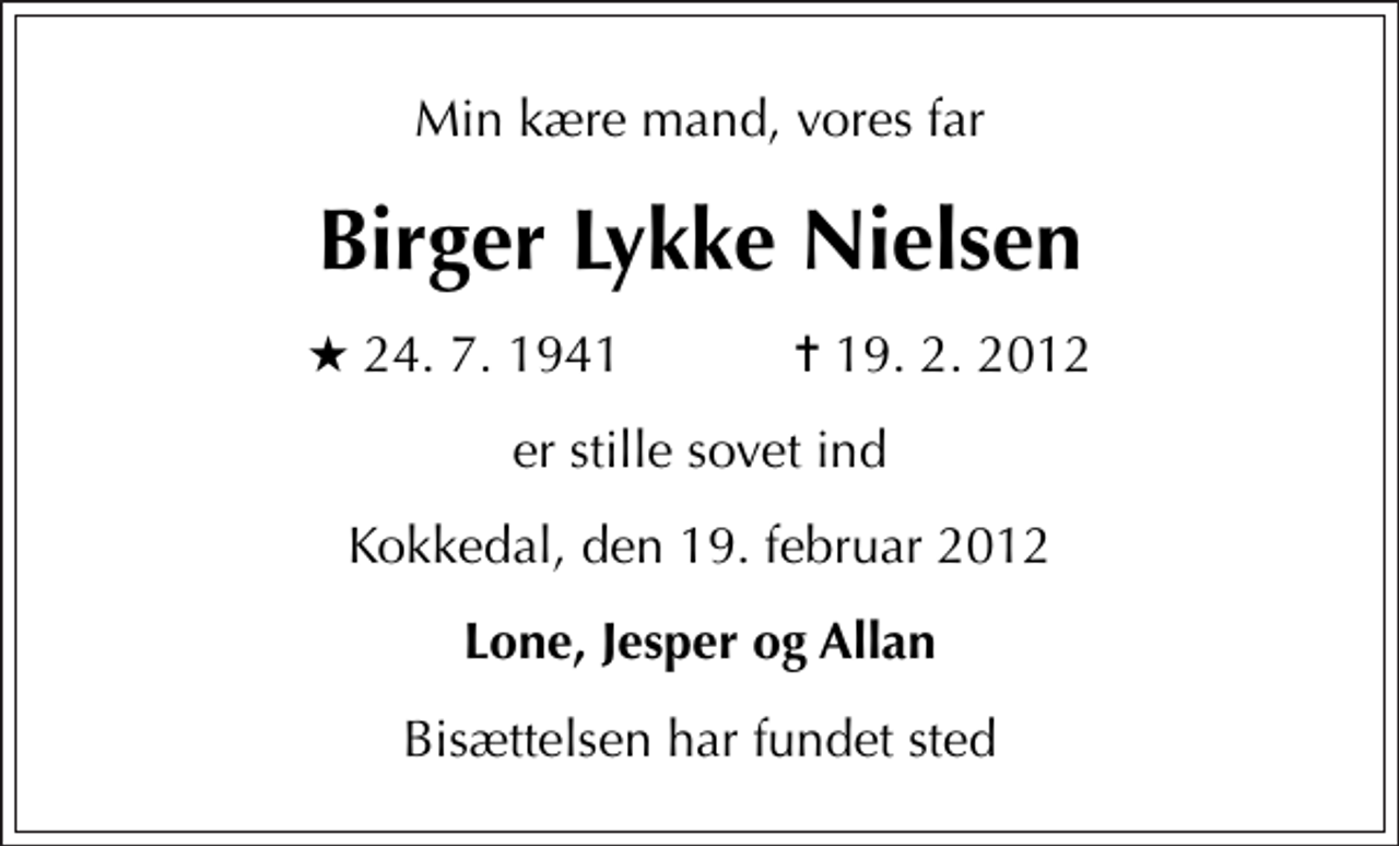<p>Min kære mand, vores far<br />Birger Lykke Nielsen<br />* 24. 7. 1941 ✝ 19. 2. 2012<br />er stille sovet ind<br />Kokkedal, den 19. februar 2012<br />Lone, Jesper og Allan<br />Bisættelsen har fundet sted</p>