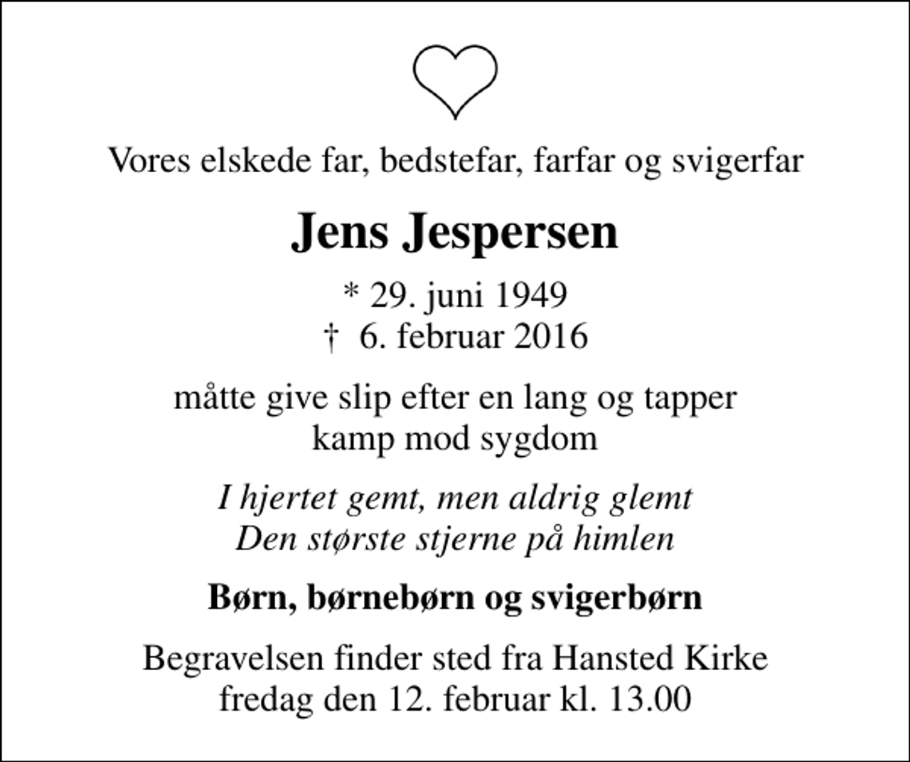 <p>Vores elskede far, bedstefar, farfar og svigerfar<br />Jens Jespersen<br />* 29. juni 1949<br />✝ 6. februar 2016<br />måtte give slip efter en lang og tapper kamp mod sygdom<br />I hjertet gemt, men aldrig glemt Den største stjerne på himlen<br />Børn, børnebørn og svigerbørn<br />Begravelsen finder sted fra Hansted Kirke fredag den 12. februar kl. 13.00</p>