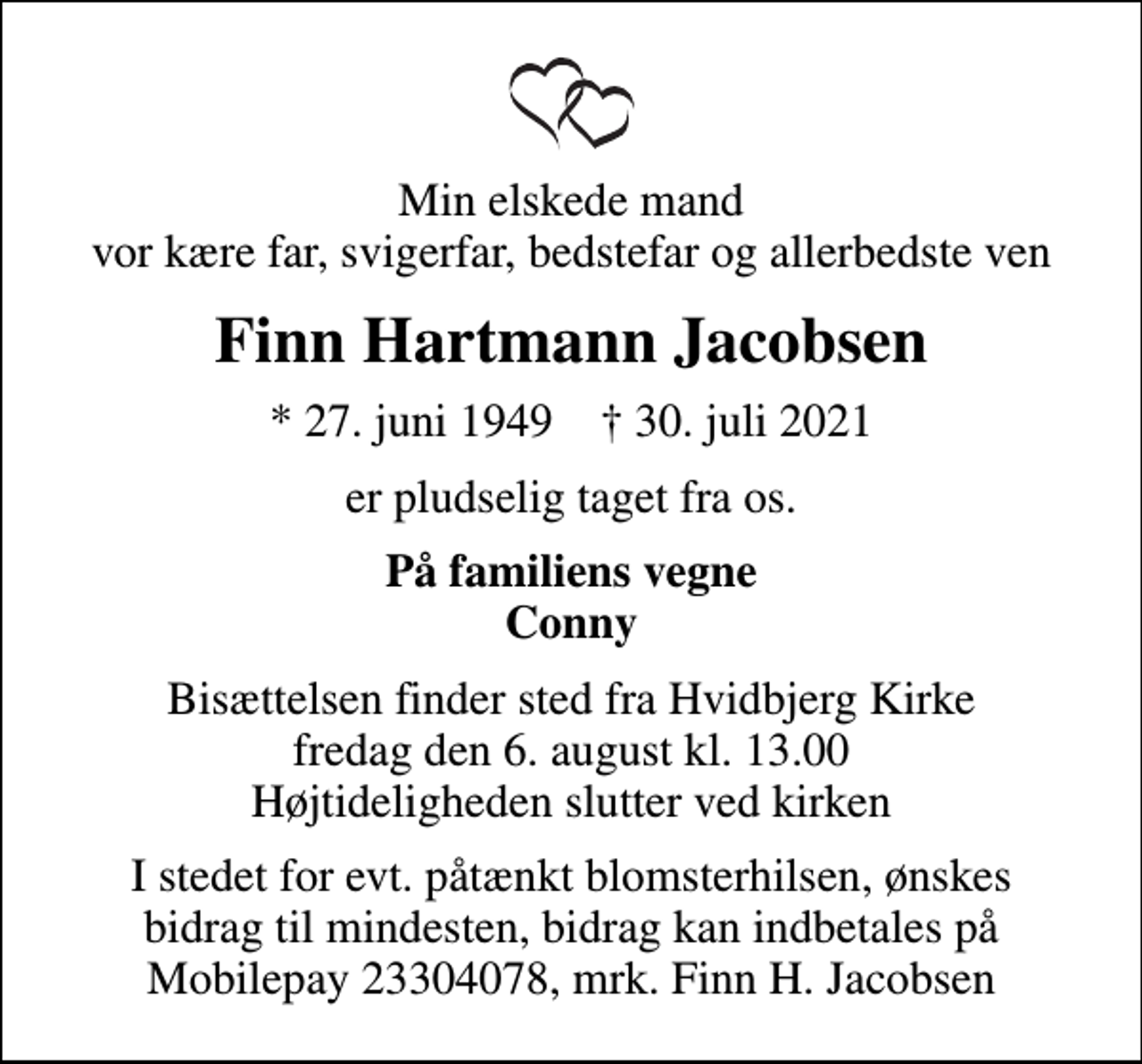 <p>Min elskede mand vor kære far, svigerfar, bedstefar og allerbedste ven<br />Finn Hartmann Jacobsen<br />* 27. juni 1949 ✝ 30. juli 2021<br />er pludselig taget fra os.<br />På familiens vegne Conny<br />Bisættelsen finder sted fra Hvidbjerg Kirke fredag den 6. august kl. 13.00 Højtideligheden slutter ved kirken<br />I stedet for evt. påtænkt blomsterhilsen, ønskes bidrag til mindesten, bidrag kan indbetales på Mobilepay 23304078, mrk. Finn H. Jacobsen</p>