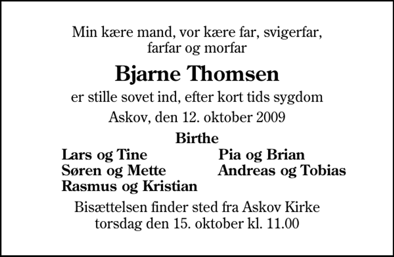 <p>Min kære mand, vor kære far, svigerfar, farfar og morfar<br />Bjarne Thomsen<br />er stille sovet ind, efter kort tids sygdom<br />Askov, den 12. oktober 2009<br />Birthe<br />Lars og Tine<br />Pia og Brian<br />Søren og Mette<br />Andreas og Tobias<br />Rasmus og Kristian<br />Bisættelsen finder sted fra Askov Kirke torsdag den 15. oktober kl. 11.00</p>