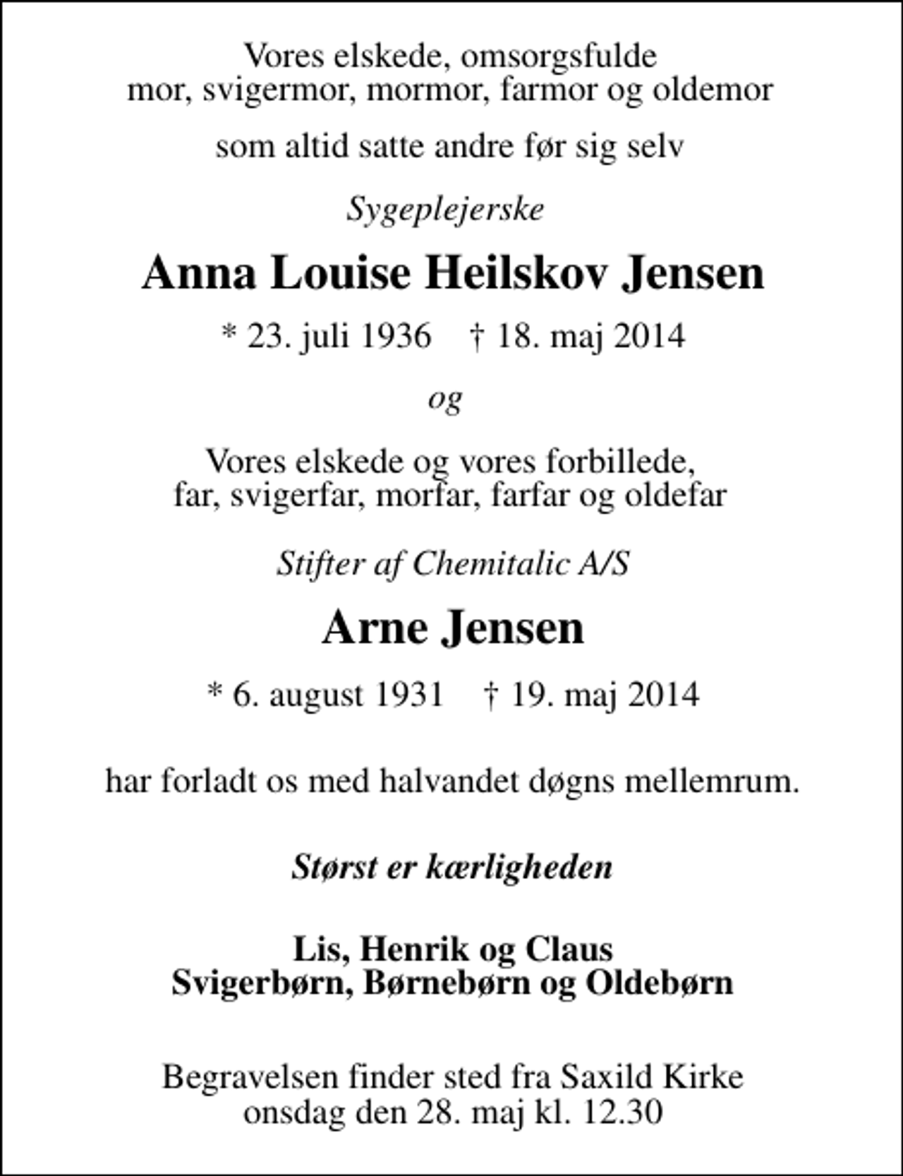 <p>Vores elskede, omsorgsfulde mor, svigermor, mormor, farmor og oldemor som altid satte andre før sig selv<br />Sygeplejerske<br />Anna Louise Heilskov Jensen<br />* 23. juli 1936 18. maj 2014<br />og vores elskede, vores forbillede<br />Stifter af Chemitalic A/S<br />Arne Jensen<br />* 6. august 1931 19. maj 2014<br />har forladt os med halvanden døgns mellemrum.<br />Lis, Henrik og Claus Svigerbørn, Børnebørn og Oldebørn<br />Begravelsen finder sted fra Saxild Kirke onsdag den 28. maj kl. 12.30</p>