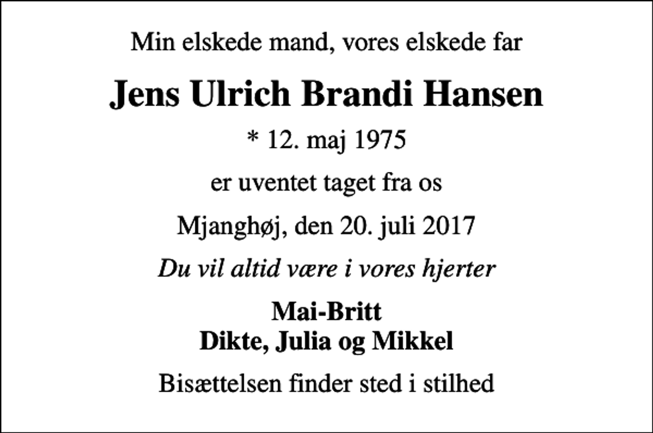 <p>Min elskede mand, vores elskede far<br />Jens Ulrich Brandi Hansen<br />* 12. maj 1975<br />er uventet taget fra os<br />Mjanghøj, den 20. juli 2017<br />Du vil altid være i vores hjerter<br />Mai-Britt Dikte, Julia og Mikkel<br />Bisættelsen finder sted i stilhed</p>