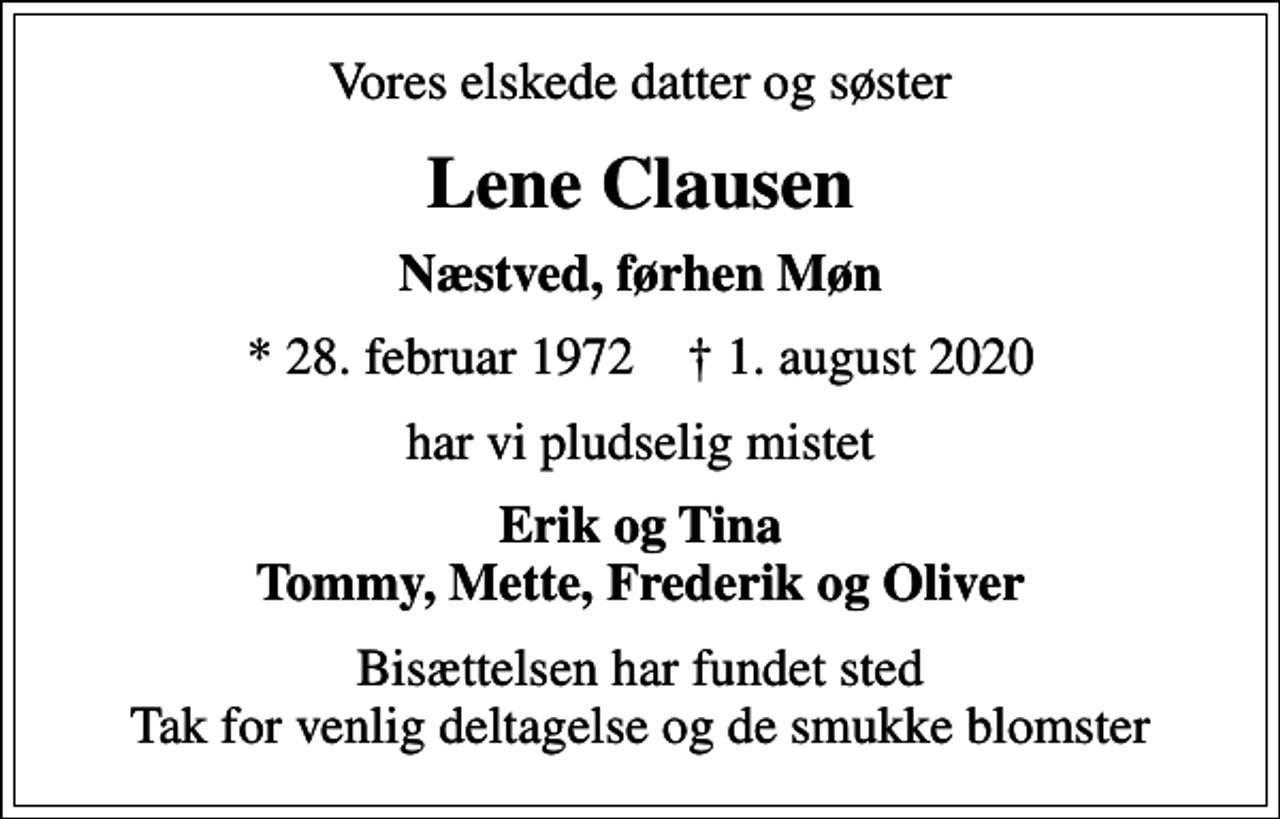 <p>Vores elskede datter og søster<br />Lene Clausen<br />Næstved, førhen Møn<br />* 28. februar 1972 ✝ 1. august 2020<br />har vi pludselig mistet<br />Erik og Tina Tommy, Mette, Frederik og Oliver<br />Bisættelsen har fundet sted Tak for venlig deltagelse og de smukke blomster</p>