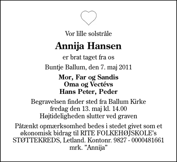 <p>Vor lille solstråle<br />Annija Hansen<br />er brat taget fra os<br />Buntje Ballum, den 7. maj 2011<br />Mor, Far og Sandis Oma og Vectévs Hans Peter, Peder<br />Begravelsen finder sted fra Ballum Kirke fredag den 13. maj kl. 14.00 Højtideligheden slutter ved graven<br />Påtænkt opmærksomhed bedes i stedet givet som et økonomisk bidrag til RITE FOLKEHØJSKOLEs STØTTEKREDS, Letland. Kontonr. 9827 - 0000481661 mrk. Annija</p>