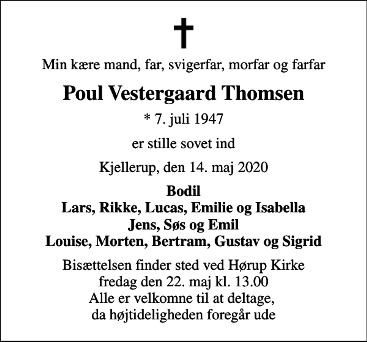 <p>Min kære mand, far, svigerfar, morfar og farfar<br />Poul Vestergaard Thomsen<br />* 7. juli 1947<br />er stille sovet ind<br />Kjellerup, den 14. maj 2020<br />Bodil Lars, Rikke, Lucas, Emilie og Isabella Jens, Søs og Emil Louise, Morten, Bertram, Gustav og Sigrid<br />Bisættelsen finder sted ved Hørup Kirke fredag den 22. maj kl. 13.00 Alle er velkomne til at deltage, da højtideligheden foregår ude</p>