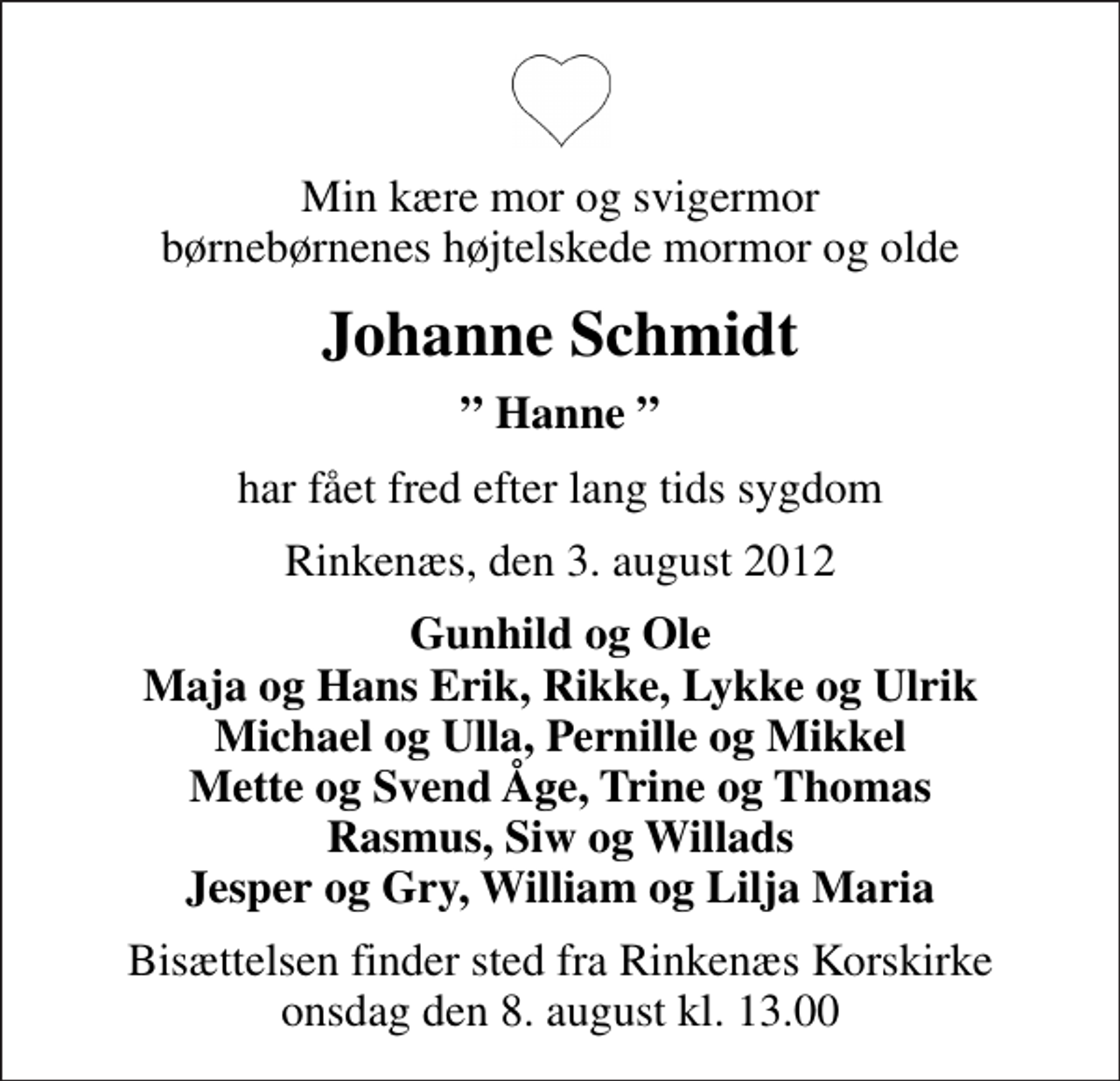 <p>Min kære mor og svigermor børnebørnenes højtelskede mormor og olde<br />Johanne Schmidt<br />Hanne<br />har fået fred efter lang tids sygdom<br />Rinkenæs, den 3. august 2012<br />Gunhild og Ole Maja og Hans Erik, Rikke, Lykke og Ulrik Michael og Ulla, Pernille og Mikkel Mette og Svend Åge, Trine og Thomas Rasmus, Siw og Willads Jesper og Gry, William og Lilja Maria<br />Bisættelsen finder sted fra Rinkenæs Korskirke onsdag den 8. august kl. 13.00</p>