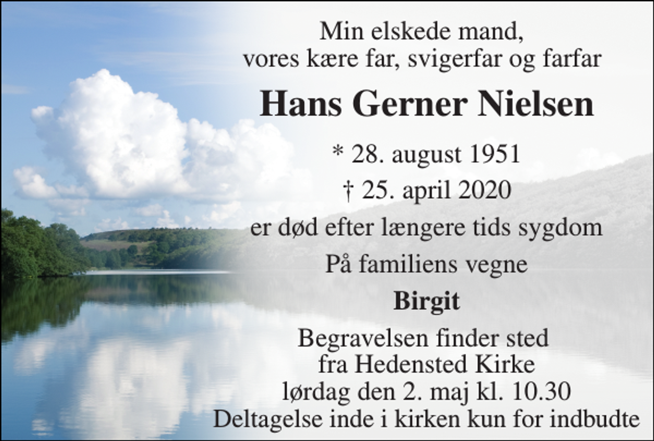 <p>Min elskede mand, vores kære far, svigerfar og farfar<br />Hans Gerner Nielsen​<br />*​ 28. august 1951<br />†​ 25. april 2020​<br />er død efter længere tids sygdom<br />På familiens vegne<br />Birgit<br />Begravelsen​ finder sted fra Hedensted Kirke​ lørdag den 2. maj​ kl. 10.30 Deltagelse inde i kirken kun for indbudte</p>