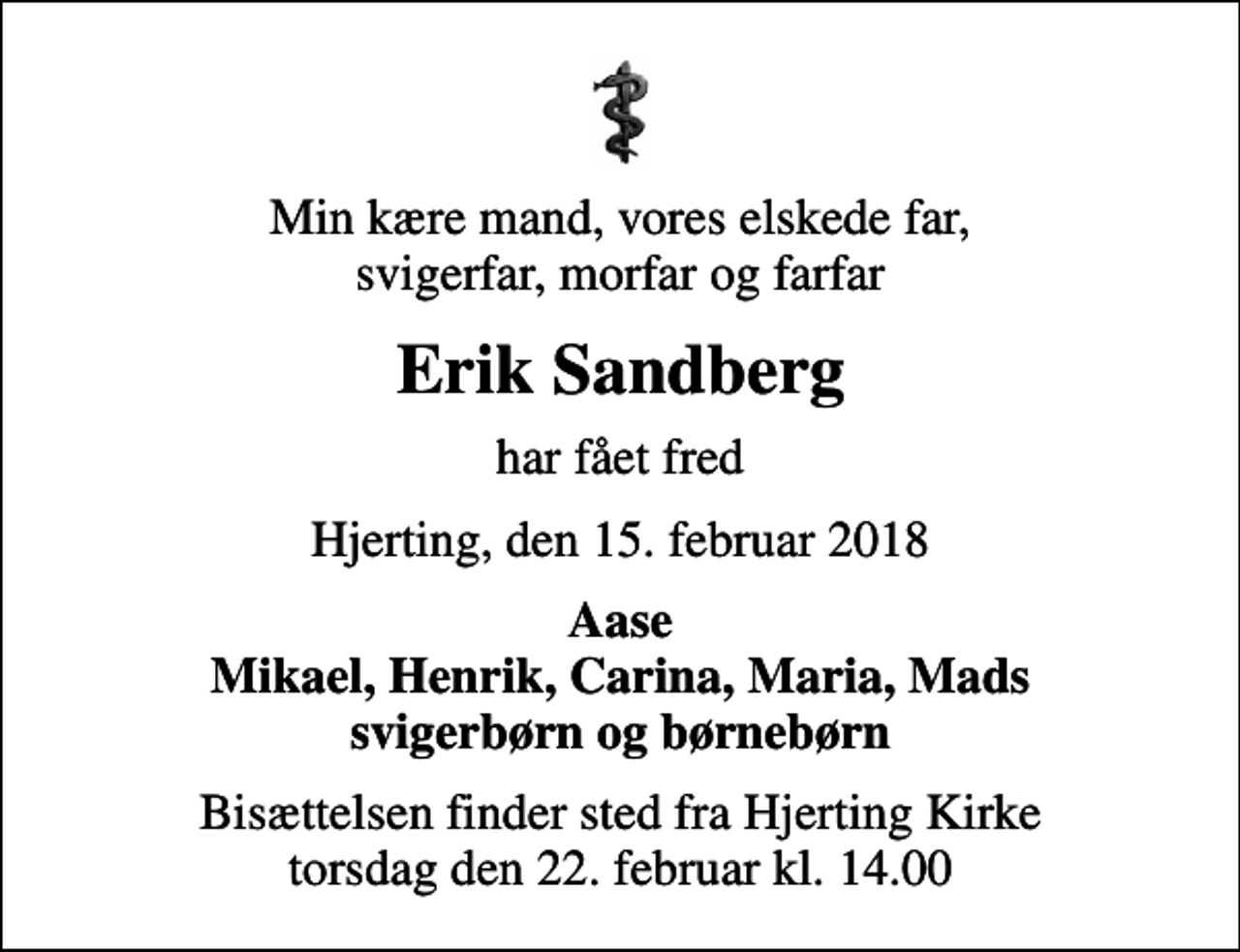 <p>Min kære mand, vores elskede far, svigerfar, morfar og farfar<br />Erik Sandberg<br />har fået fred<br />Hjerting, den 15. februar 2018<br />Aase Mikael, Henrik, Carina, Maria, Mads svigerbørn og børnebørn<br />Bisættelsen finder sted fra Hjerting Kirke torsdag den 22. februar kl. 14.00</p>