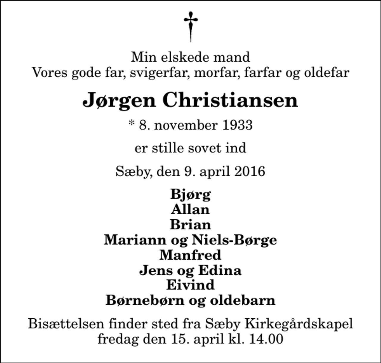 <p>Min elskede mand Vores gode far, svigerfar, morfar, farfar og oldefar<br />Jørgen Christiansen<br />* 8. november 1933<br />er stille sovet ind<br />Sæby, den 9. april 2016<br />Bjørg Allan Brian Mariann og Niels-Børge Manfred Jens og Edina Eivind Børnebørn og oldebarn<br />Bisættelsen finder sted fra Sæby Kirkegårdskapel fredag den 15. april kl. 14.00</p>