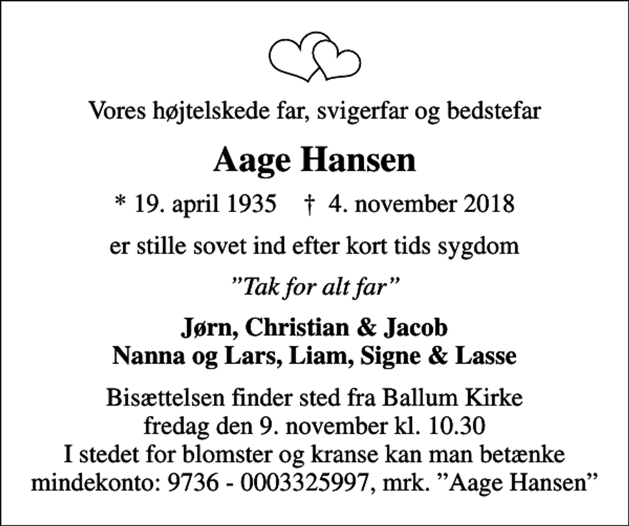 <p>Vores højtelskede far, svigerfar og bedstefar<br />Aage Hansen<br />* 19. april 1935 ✝ 4. november 2018<br />er stille sovet ind efter kort tids sygdom<br />Tak for alt far<br />Jørn, Christian &amp; Jacob Nanna og Lars, Liam, Signe &amp; Lasse<br />Bisættelsen finder sted fra Ballum Kirke fredag den 9. november kl. 10.30 I stedet for blomster og kranse kan man betænke mindekonto: 9736 - 0003325997, mrk. Aage Hansen</p>