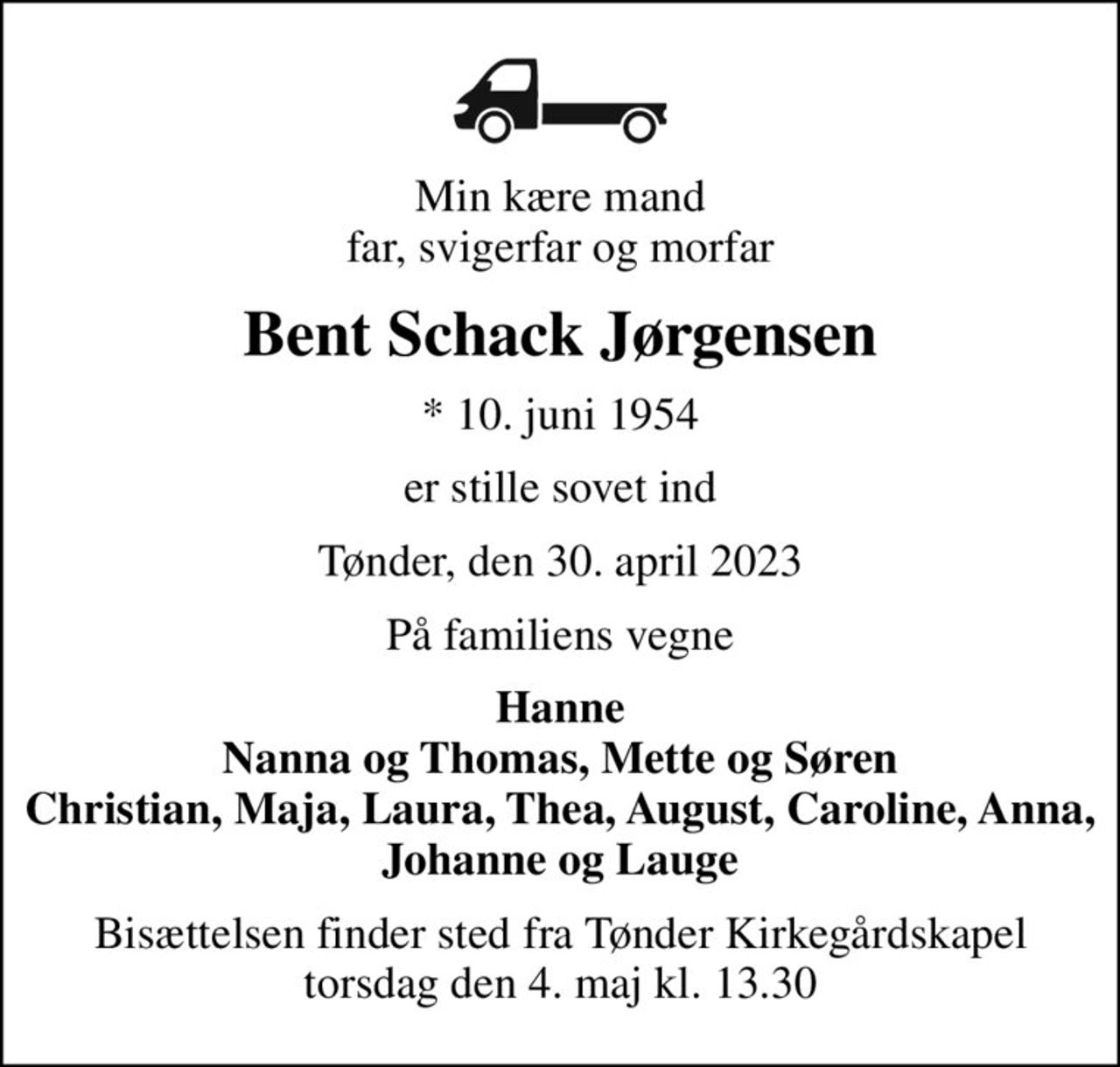 Min kære mand far, svigerfar og morfar
Bent Schack Jørgensen
* 10. juni 1954
er stille sovet ind
Tønder, den 30. april 2023
På familiens vegne
Hanne Nanna og Thomas, Mette og Søren Christian, Maja, Laura, Thea, August, Caroline, Anna, Johanne og Lauge
Bisættelsen finder sted fra Tønder Kirkegårdskapel  torsdag den 4. maj kl. 13.30