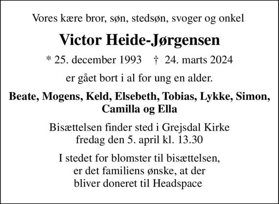 Vores kære bror, søn, stedsøn, svoger og onkel 
Victor Heide-Jørgensen
* 25. december 1993    &#x271d; 24. marts 2024
er gået bort i al for ung en alder.
Beate, Mogens, Keld, Elsebeth, Tobias, Lykke, Simon, Camilla og Ella
Bisættelsen finder sted i Grejsdal Kirke  fredag den 5. april kl. 13.30 
I stedet for blomster til bisættelsen, er det familiens ønske, at der bliver doneret til Headspace 
I stedet for evt. blomster kan man betænke
					headspace 0mrk. Victor
					Heide-Jørgensen