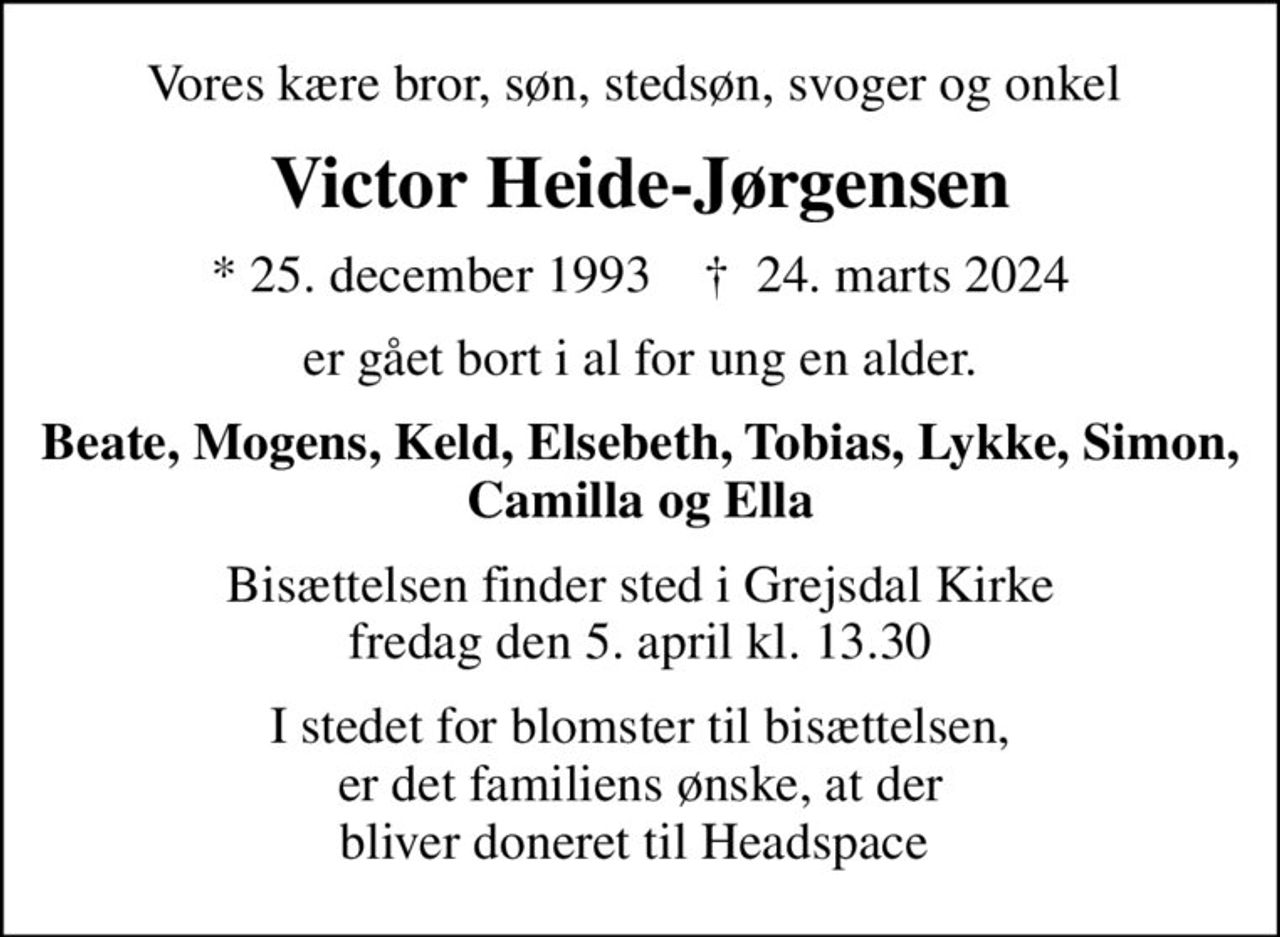 Vores kære bror, søn, stedsøn, svoger og onkel 
Victor Heide-Jørgensen
* 25. december 1993    ✝ 24. marts 2024
er gået bort i al for ung en alder.
Beate, Mogens, Keld, Elsebeth, Tobias, Lykke, Simon, Camilla og Ella
Bisættelsen finder sted i Grejsdal Kirke  fredag den 5. april kl. 13.30 
I stedet for blomster til bisættelsen, er det familiens ønske, at der bliver doneret til Headspace 
I stedet for evt. blomster kan man betænke
					headspace 0mrk. Victor
					Heide-Jørgensen