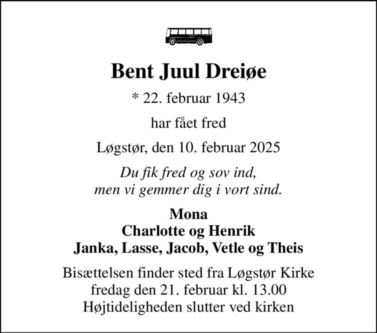 Bent Juul Dreiøe
* 22. februar 1943
har fået fred
Løgstør, den 10. februar 2025
Du fik fred og sov ind, men vi gemmer dig i vort sind.
Mona Charlotte og Henrik Janka, Lasse, Jacob, Vetle og Theis
Bisættelsen finder sted fra Løgstør Kirke  fredag den 21. februar kl. 13.00  Højtideligheden slutter ved kirken